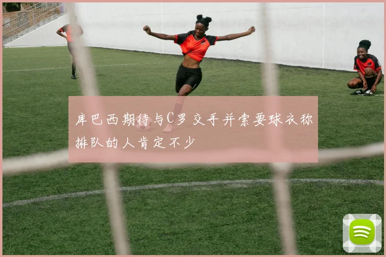库巴西期待与C罗交手并索要球衣称排队的人肯定不少