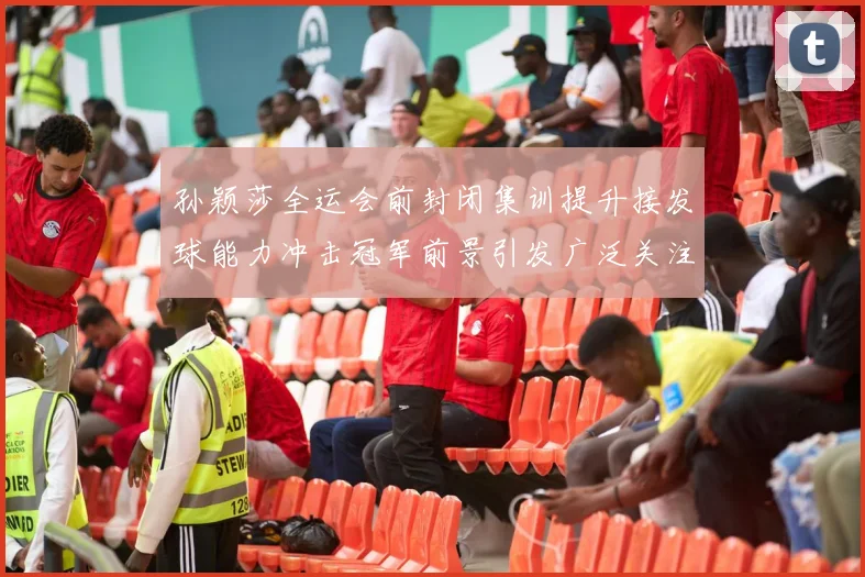 孙颖莎全运会前封闭集训提升接发球能力冲击冠军前景引发广泛关注