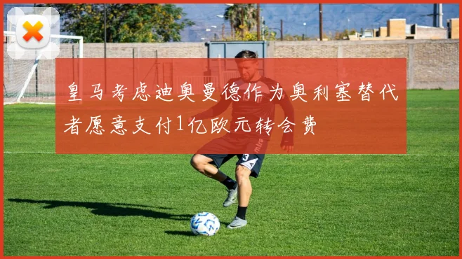 皇马考虑迪奥曼德作为奥利塞替代者愿意支付1亿欧元转会费