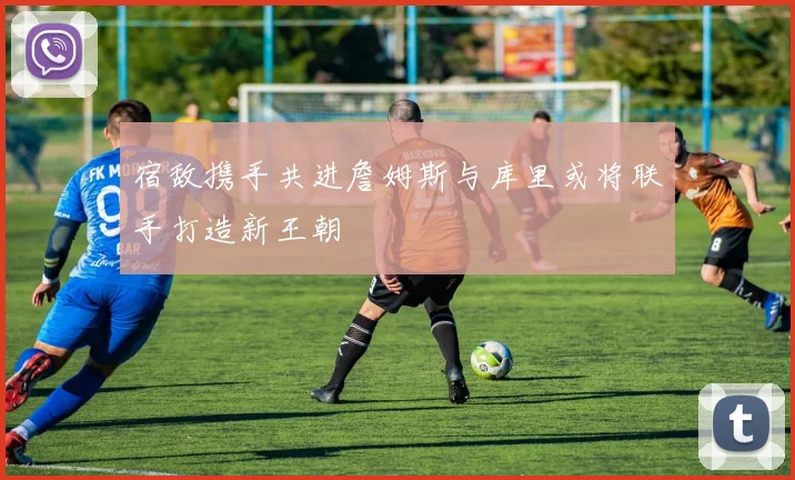 宿敌携手共进詹姆斯与库里或将联手打造新王朝