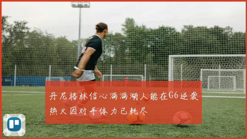 丹尼格林信心满满湖人能在G6逆袭热火因对手体力已耗尽