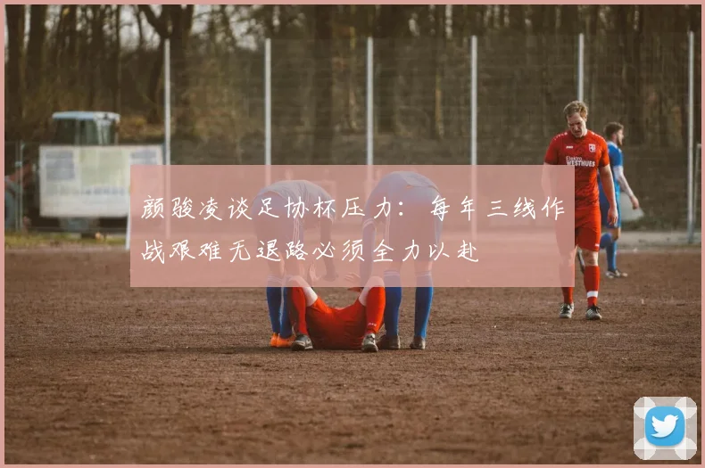 颜骏凌谈足协杯压力：每年三线作战艰难无退路必须全力以赴